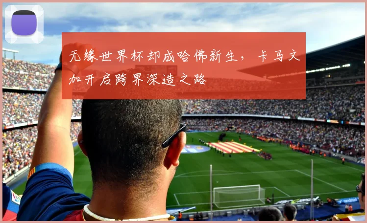 无缘世界杯却成哈佛新生,卡马文加开启跨界深造之路