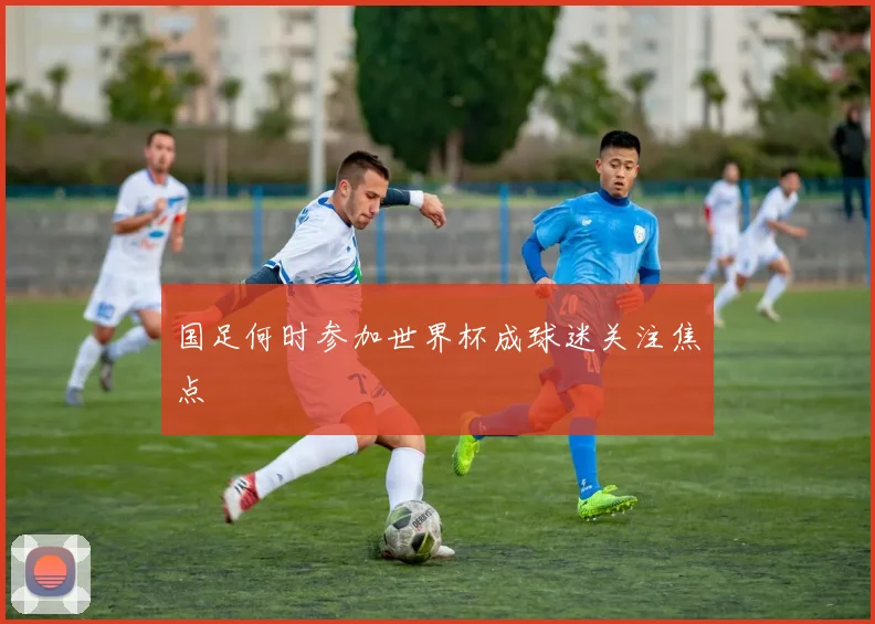 国足何时参加世界杯成球迷关注焦点